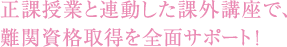 正課授業と連動した課外講座で、難関資格取得を全面サポート!